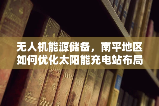 无人机能源储备，南平地区如何优化太阳能充电站布局？