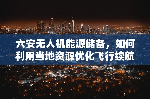 六安无人机能源储备，如何利用当地资源优化飞行续航？