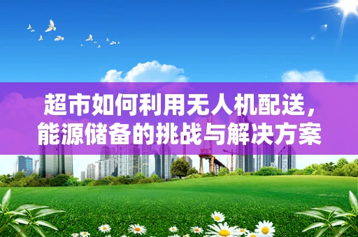 超市如何利用无人机配送，能源储备的挑战与解决方案？