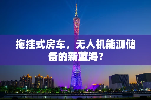 拖挂式房车，无人机能源储备的新蓝海？