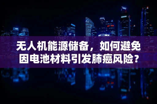 无人机能源储备，如何避免因电池材料引发肺癌风险？