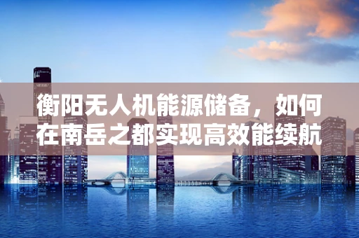 衡阳无人机能源储备，如何在南岳之都实现高效能续航？