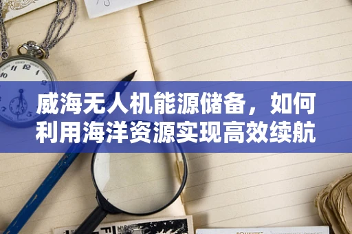 威海无人机能源储备，如何利用海洋资源实现高效续航？