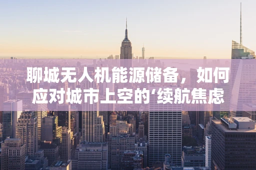 聊城无人机能源储备，如何应对城市上空的‘续航焦虑’？