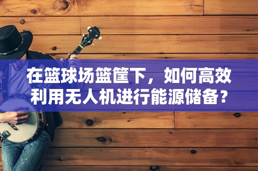 在篮球场篮筐下，如何高效利用无人机进行能源储备？
