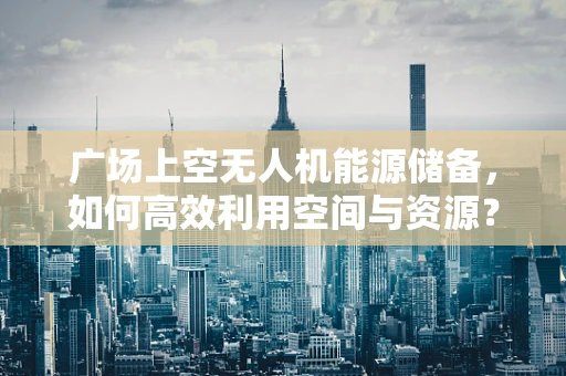 广场上空无人机能源储备，如何高效利用空间与资源？