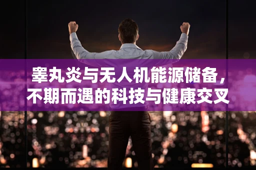 睾丸炎与无人机能源储备，不期而遇的科技与健康交叉点？