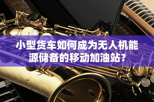 小型货车如何成为无人机能源储备的移动加油站？