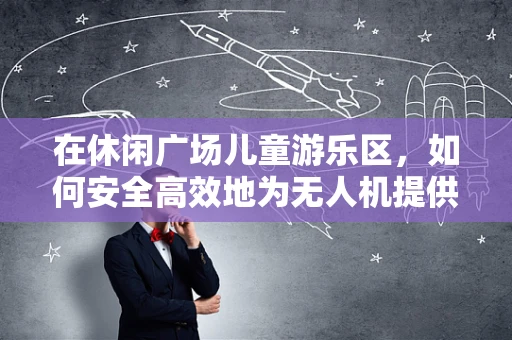 在休闲广场儿童游乐区，如何安全高效地为无人机提供能源储备？