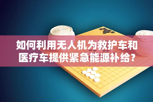 如何利用无人机为救护车和医疗车提供紧急能源补给？