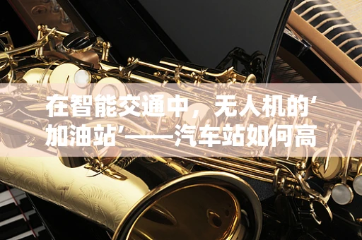 在智能交通中，无人机的‘加油站’——汽车站如何高效管理？