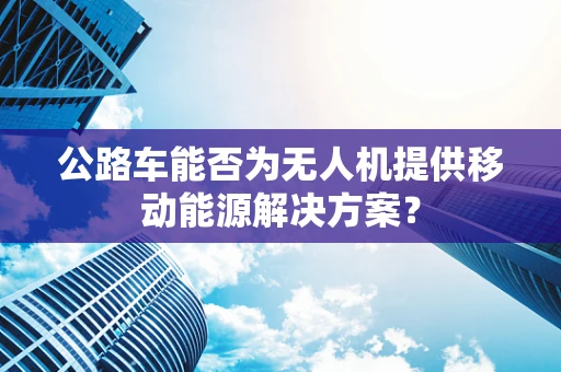 公路车能否为无人机提供移动能源解决方案？