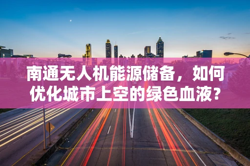 南通无人机能源储备，如何优化城市上空的绿色血液？