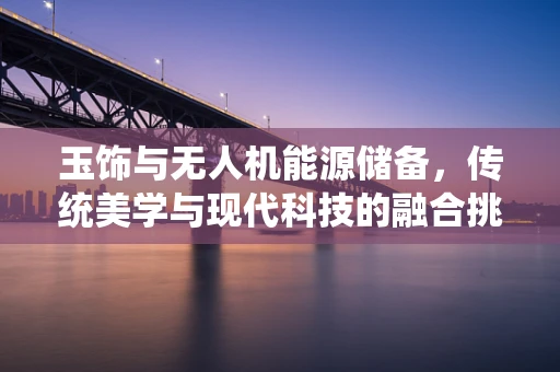 玉饰与无人机能源储备，传统美学与现代科技的融合挑战