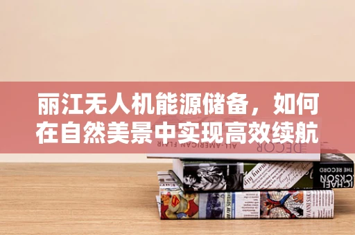 丽江无人机能源储备，如何在自然美景中实现高效续航？
