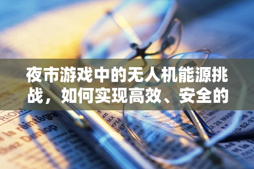 夜市游戏中的无人机能源挑战，如何实现高效、安全的能源储备？