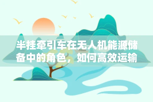 半挂牵引车在无人机能源储备中的角色，如何高效运输与补给？