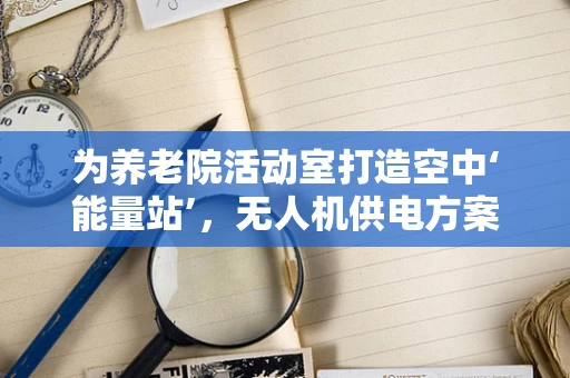 为养老院活动室打造空中‘能量站’，无人机供电方案可行吗？