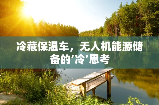 冷藏保温车，无人机能源储备的‘冷’思考