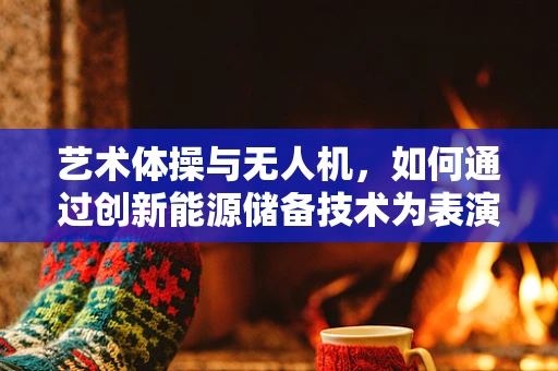 艺术体操与无人机，如何通过创新能源储备技术为表演增添空中奇观？