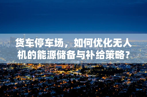 货车停车场，如何优化无人机的能源储备与补给策略？