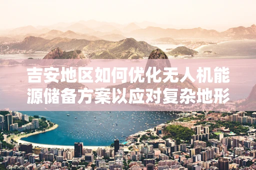 吉安地区如何优化无人机能源储备方案以应对复杂地形挑战？