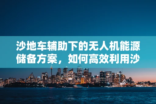沙地车辅助下的无人机能源储备方案，如何高效利用沙地车移动能源补给站？