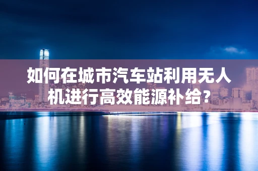 如何在城市汽车站利用无人机进行高效能源补给？
