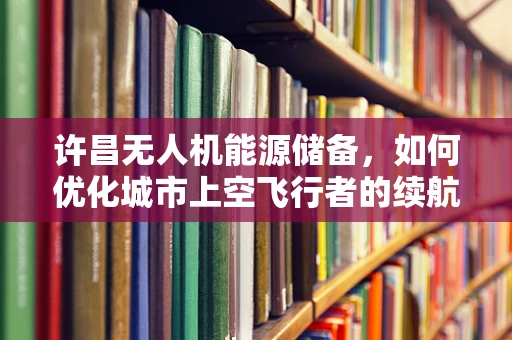 许昌无人机能源储备，如何优化城市上空飞行者的续航力？