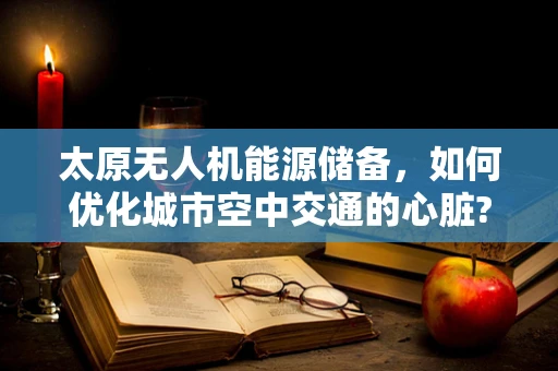 太原无人机能源储备，如何优化城市空中交通的心脏?