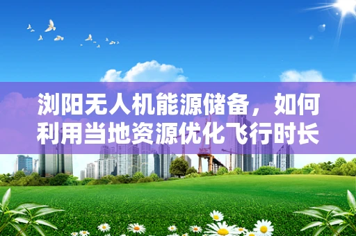 浏阳无人机能源储备，如何利用当地资源优化飞行时长？