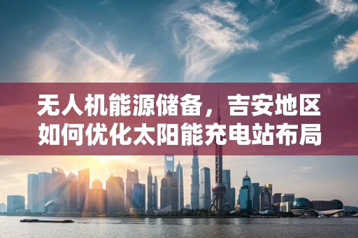 无人机能源储备，吉安地区如何优化太阳能充电站布局？