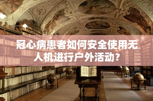 冠心病患者如何安全使用无人机进行户外活动？