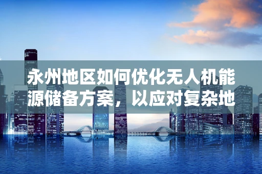 永州地区如何优化无人机能源储备方案，以应对复杂地形挑战？