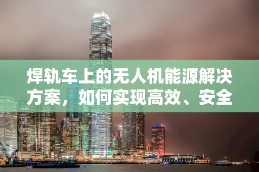 焊轨车上的无人机能源解决方案，如何实现高效、安全的能源储备？