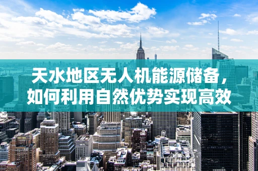 天水地区无人机能源储备，如何利用自然优势实现高效续航？