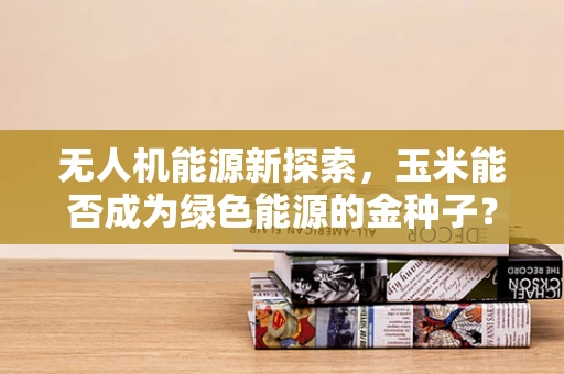 无人机能源新探索，玉米能否成为绿色能源的金种子？