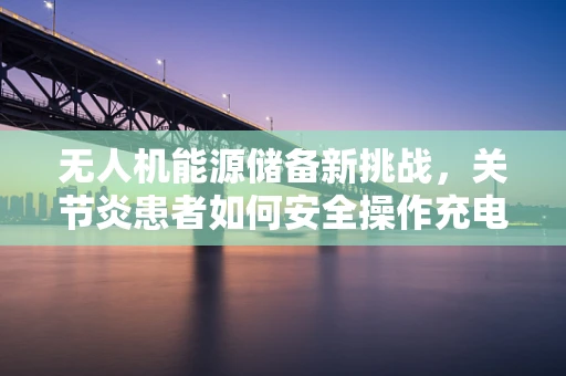 无人机能源储备新挑战，关节炎患者如何安全操作充电站？