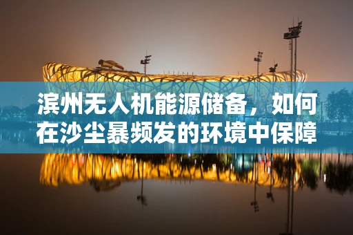 滨州无人机能源储备，如何在沙尘暴频发的环境中保障飞行续航？