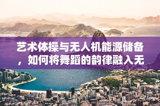 艺术体操与无人机能源储备，如何将舞蹈的韵律融入无人机的飞行动力？