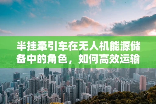 半挂牵引车在无人机能源储备中的角色，如何高效运输与补给？
