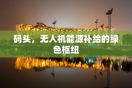 码头，无人机能源补给的绿色枢纽