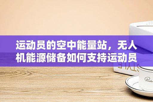 运动员的空中能量站，无人机能源储备如何支持运动员的极限挑战？