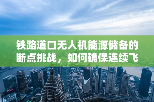 铁路道口无人机能源储备的断点挑战，如何确保连续飞行？