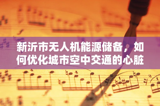 新沂市无人机能源储备，如何优化城市空中交通的心脏