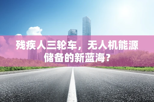 残疾人三轮车，无人机能源储备的新蓝海？