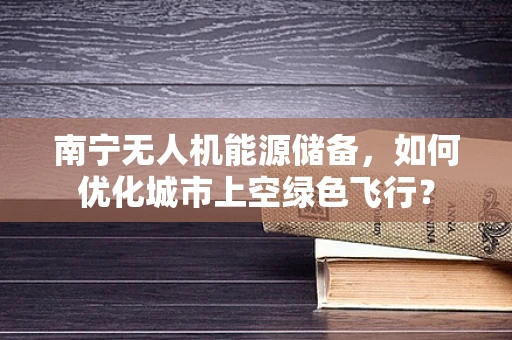 南宁无人机能源储备，如何优化城市上空绿色飞行？