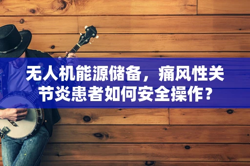 无人机能源储备，痛风性关节炎患者如何安全操作？