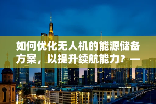 如何优化无人机的能源储备方案，以提升续航能力？——顾问视角的深度剖析
