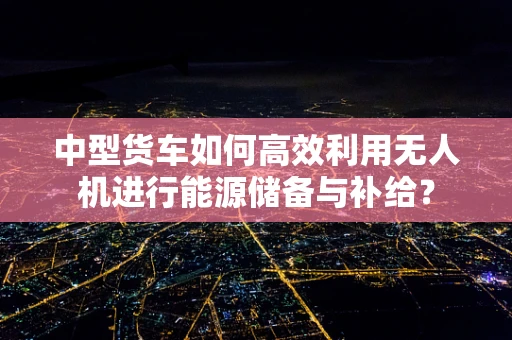 中型货车如何高效利用无人机进行能源储备与补给？